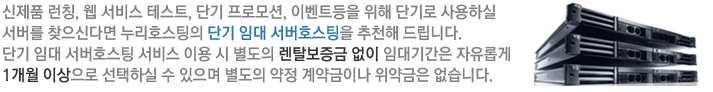 신제품 런칭, 웹 서비스 테스트, 단기 프로모션, 이벤트등을 위해 단기로 사용하실 서버를 찾으신다면 누리호스팅의 단기 임대 서버호스팅을 추천해 드립니다. 
     단기 임대 서버호스팅 서비스 이용 시 별도의 렌탈보증금 없이 임대기간은 자유롭게 1개월 이상으로 선택하실 수 있으며 별도의 약정 계약금이나 위약금은 없습니다.